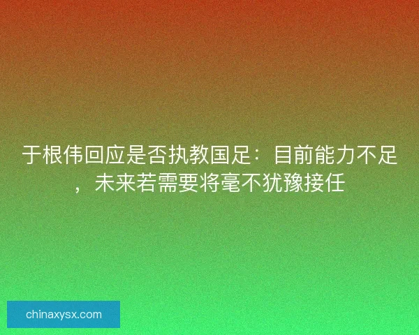 于根伟回应是否执教国足：目前能力不足，未来若需要将毫不犹豫接任