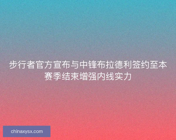 步行者官方宣布与中锋布拉德利签约至本赛季结束增强内线实力