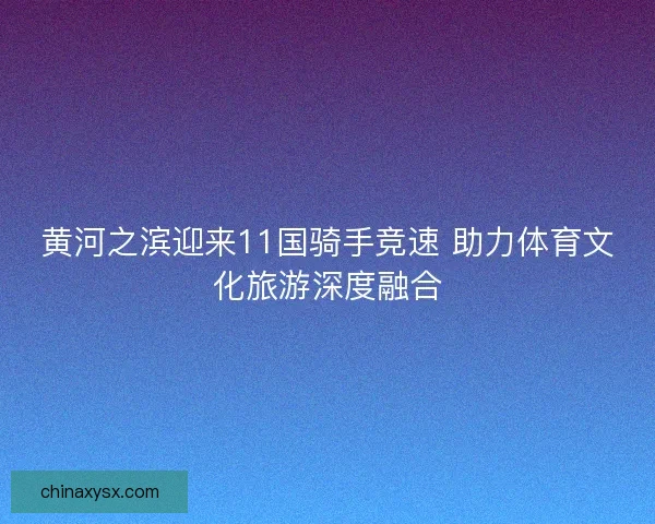 黄河之滨迎来11国骑手竞速 助力体育文化旅游深度融合