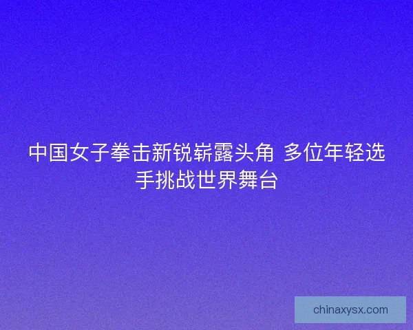 中国女子拳击新锐崭露头角 多位年轻选手挑战世界舞台