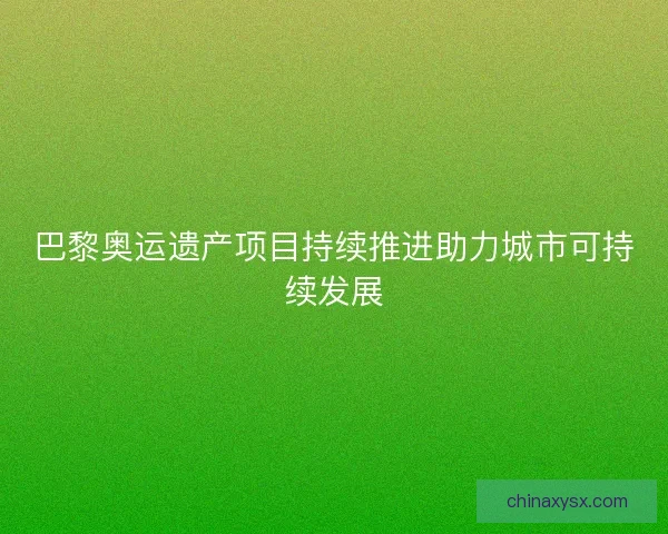 巴黎奥运遗产项目持续推进助力城市可持续发展
